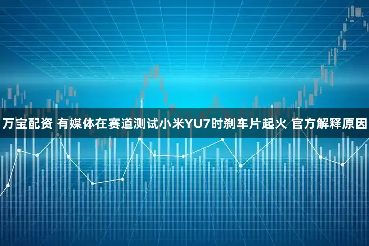 万宝配资 有媒体在赛道测试小米YU7时刹车片起火 官方解释原因