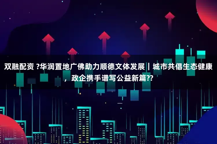 双融配资 ?华润置地广佛助力顺德文体发展｜城市共倡生态健康，政企携手谱写公益新篇??