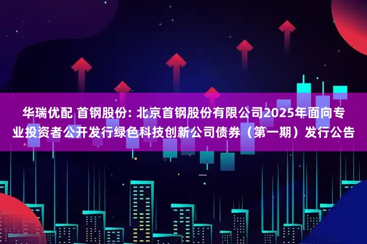 华瑞优配 首钢股份: 北京首钢股份有限公司2025年面向专业投资者公开发行绿色科技创新公司债券（第一期）发行公告