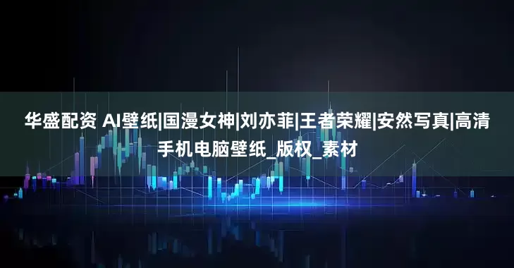 华盛配资 AI壁纸|国漫女神|刘亦菲|王者荣耀|安然写真|高清手机电脑壁纸_版权_素材