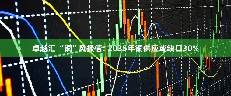 卓越汇 “铜”风报信: 2035年铜供应或缺口30%