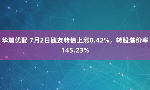 华瑞优配 7月2日健友转债上涨0.42%，转股溢价率145.23%