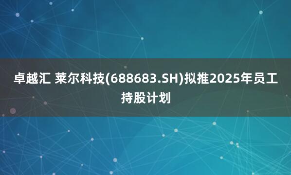 卓越汇 莱尔科技(688683.SH)拟推2025年员工持股计划