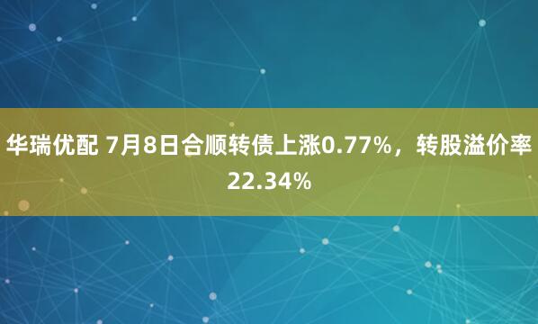 华瑞优配 7月8日合顺转债上涨0.77%，转股溢价率22.34%