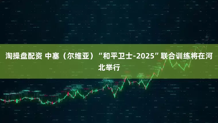 淘操盘配资 中塞（尔维亚）“和平卫士-2025”联合训练将在河北举行