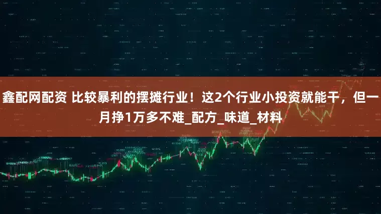 鑫配网配资 比较暴利的摆摊行业！这2个行业小投资就能干，但一月挣1万多不难_配方_味道_材料