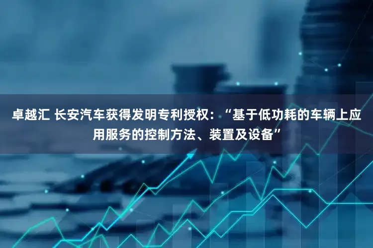 卓越汇 长安汽车获得发明专利授权：“基于低功耗的车辆上应用服务的控制方法、装置及设备”