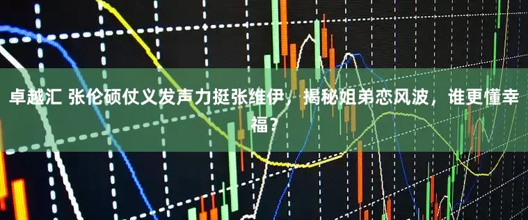 卓越汇 张伦硕仗义发声力挺张维伊，揭秘姐弟恋风波，谁更懂幸福？