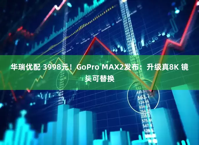 华瑞优配 3998元！GoPro MAX2发布：升级真8K 镜头可替换