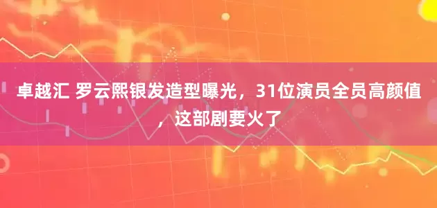 卓越汇 罗云熙银发造型曝光，31位演员全员高颜值，这部剧要火了