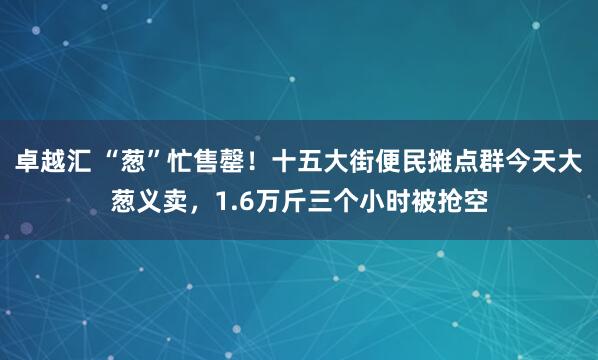 卓越汇 “葱”忙售罄！十五大街便民摊点群今天大葱义卖，1.6万斤三个小时被抢空