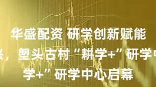 华盛配资 研学创新赋能乡村振兴，塱头古村“耕学+”研学中心启幕