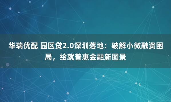 华瑞优配 园区贷2.0深圳落地：破解小微融资困局，绘就普惠金融新图景