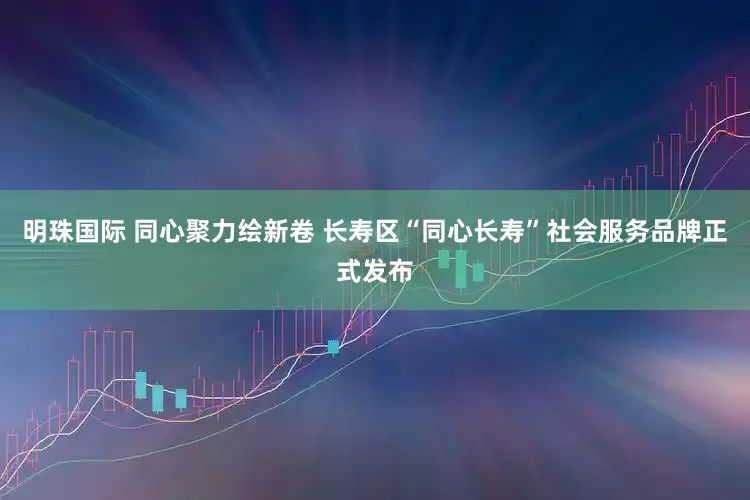 明珠国际 同心聚力绘新卷 长寿区“同心长寿”社会服务品牌正式发布