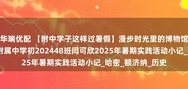 华瑞优配 【附中学子这样过暑假】漫步时光里的博物馆——忻州师范学院附属中学初202448班闫可欣2025年暑期实践活动小记_哈密_额济纳_历史