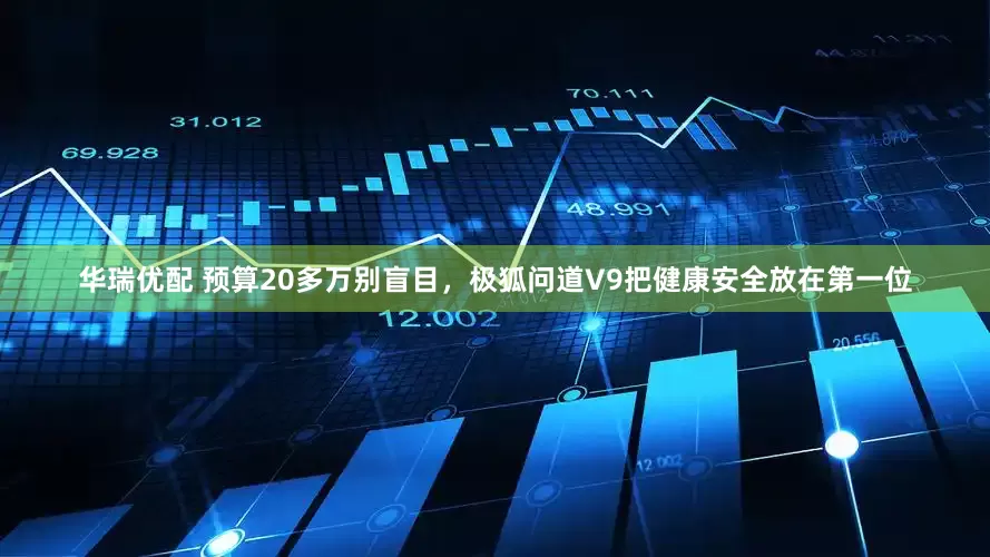 华瑞优配 预算20多万别盲目，极狐问道V9把健康安全放在第一位
