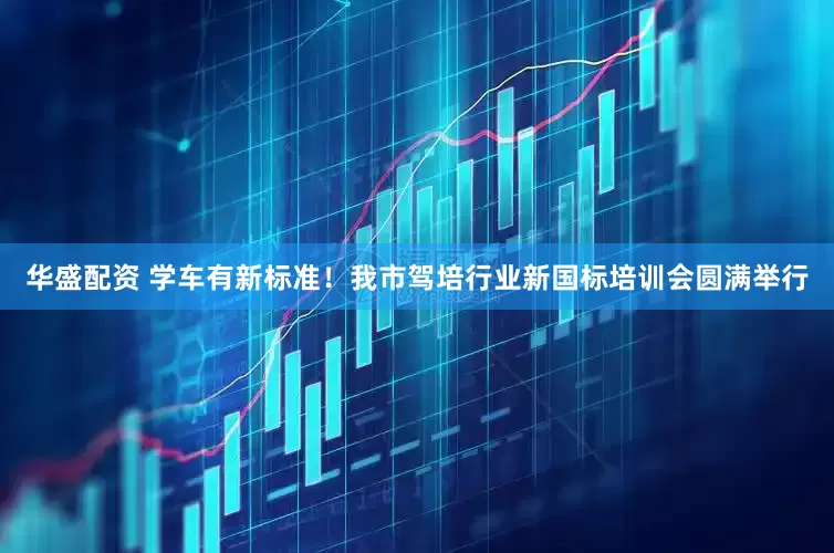 华盛配资 学车有新标准！我市驾培行业新国标培训会圆满举行